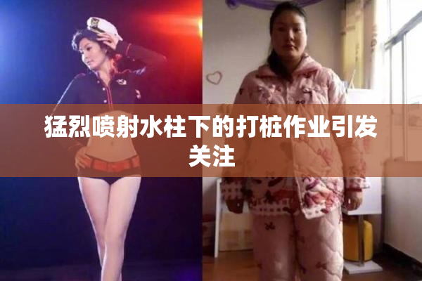 猛烈喷射水柱下的打桩作业引发关注