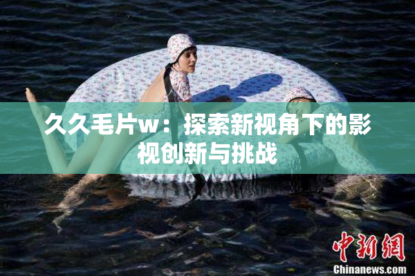 久久毛片w：探索新视角下的影视创新与挑战