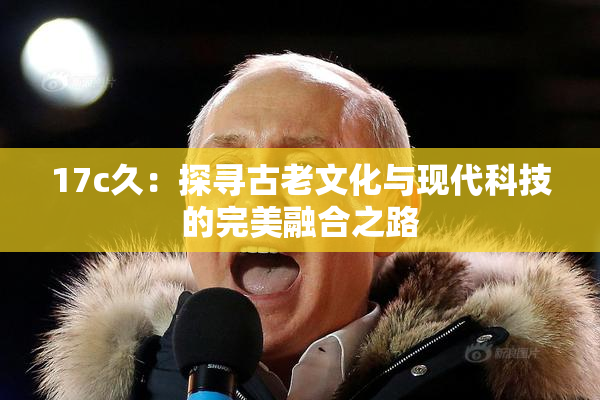 17c久：探寻古老文化与现代科技的完美融合之路