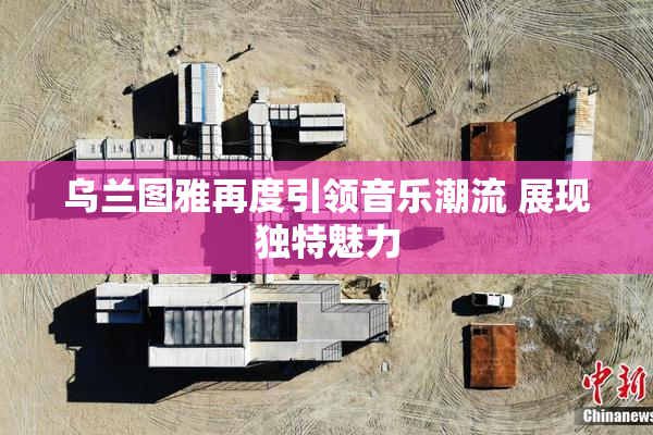 乌兰图雅再度引领音乐潮流 展现独特魅力