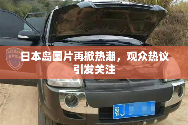 日本岛国片再掀热潮，观众热议引发关注