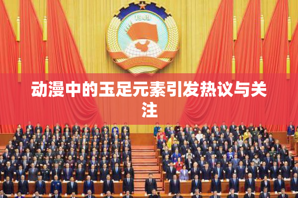 动漫中的玉足元素引发热议与关注