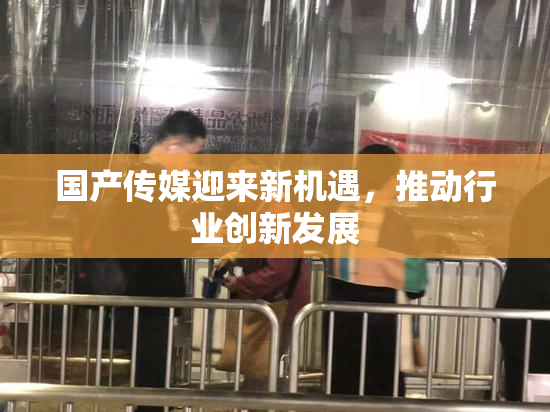 国产传媒迎来新机遇，推动行业创新发展