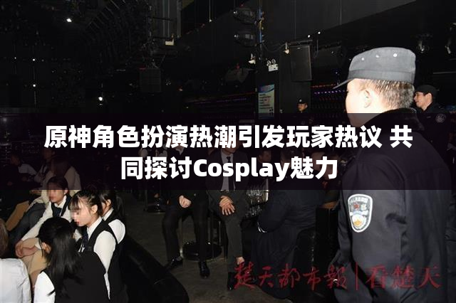 原神角色扮演热潮引发玩家热议 共同探讨Cosplay魅力