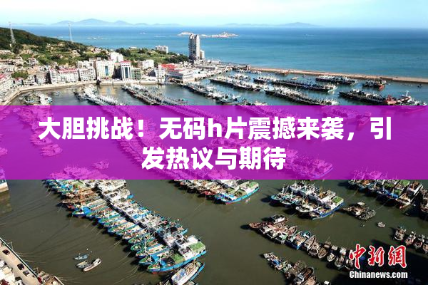 大胆挑战！无码h片震撼来袭，引发热议与期待