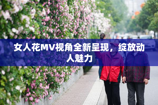女人花MV视角全新呈现，绽放动人魅力