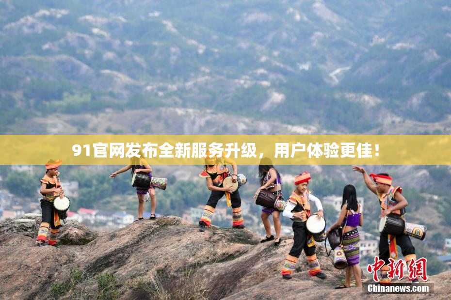 91官网发布全新服务升级，用户体验更佳！