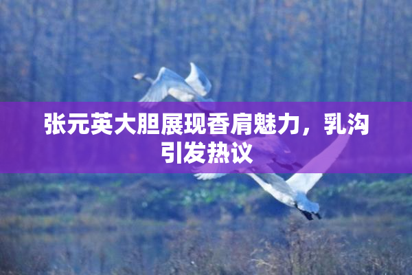 张元英大胆展现香肩魅力，乳沟引发热议
