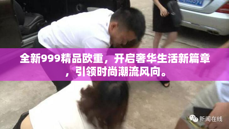 全新999精品欧重，开启奢华生活新篇章，引领时尚潮流风向。
