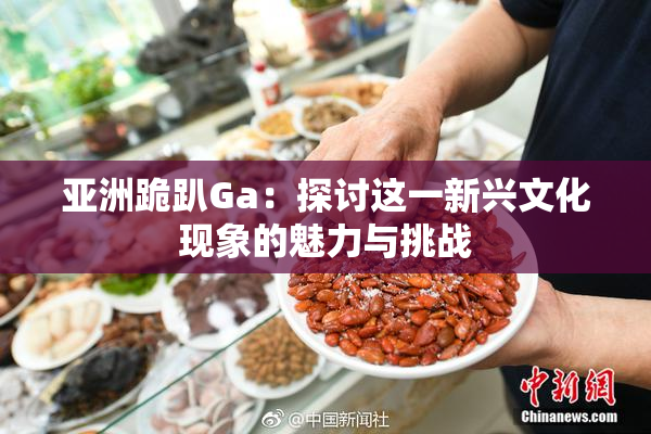 亚洲跪趴Ga：探讨这一新兴文化现象的魅力与挑战
