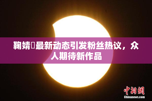 鞠婧祎最新动态引发粉丝热议，众人期待新作品
