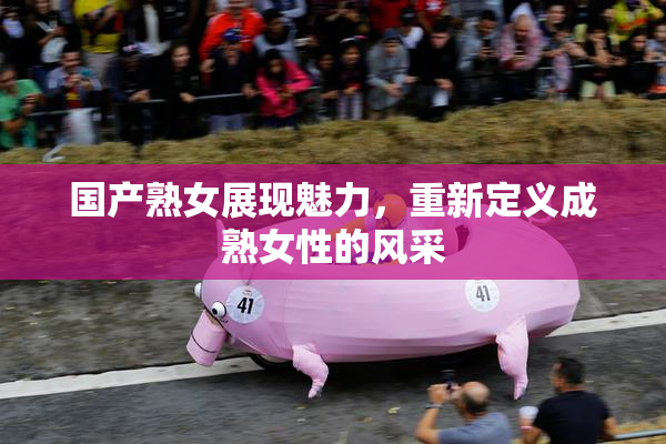国产熟女展现魅力，重新定义成熟女性的风采
