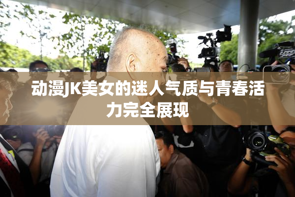 动漫JK美女的迷人气质与青春活力完全展现