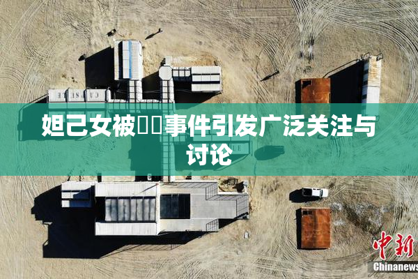 妲己女被❌‌事件引发广泛关注与讨论