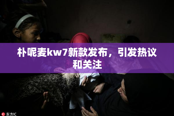 朴呢麦kw7新款发布，引发热议和关注