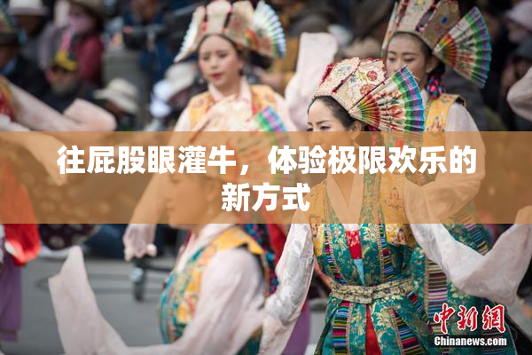 往屁股眼灌牛，体验极限欢乐的新方式