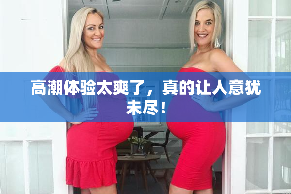 高潮体验太爽了，真的让人意犹未尽！
