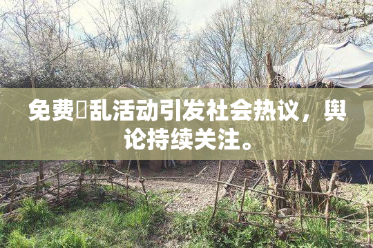 免费婬乱活动引发社会热议，舆论持续关注。