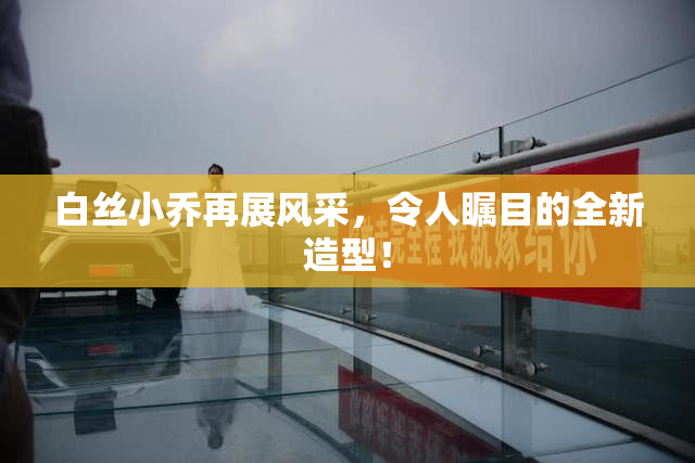 白丝小乔再展风采，令人瞩目的全新造型！
