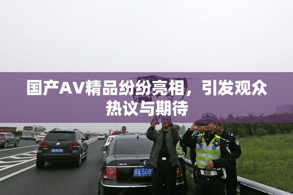 国产AV精品纷纷亮相，引发观众热议与期待