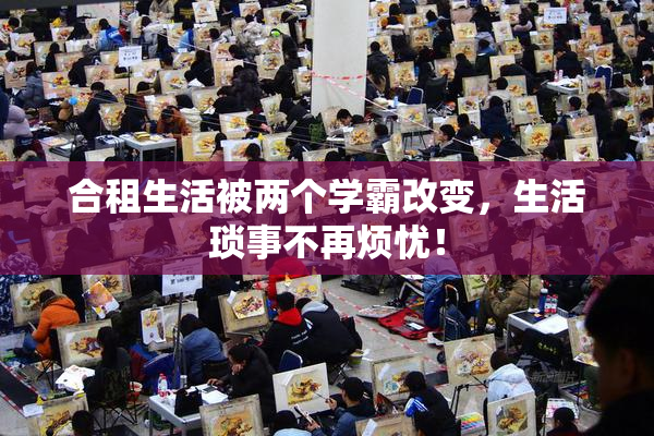 合租生活被两个学霸改变，生活琐事不再烦忧！