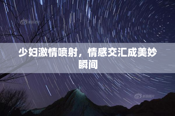 少妇激情喷射，情感交汇成美妙瞬间