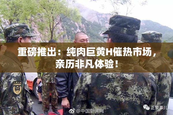 重磅推出：纯肉巨黄H催热市场，亲历非凡体验！