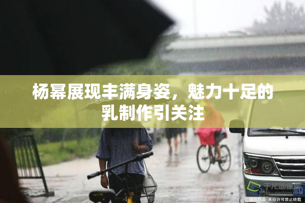 杨幂展现丰满身姿，魅力十足的乳制作引关注