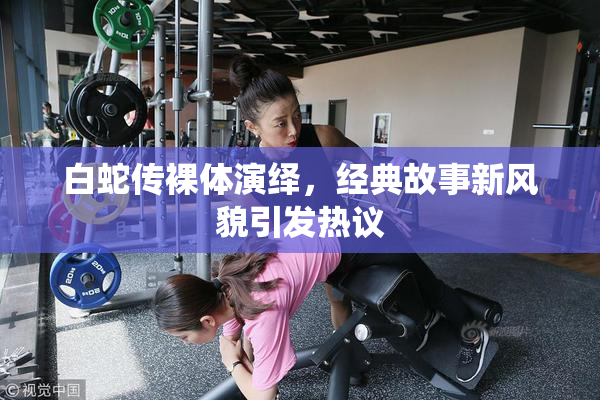 白蛇传裸体演绎，经典故事新风貌引发热议