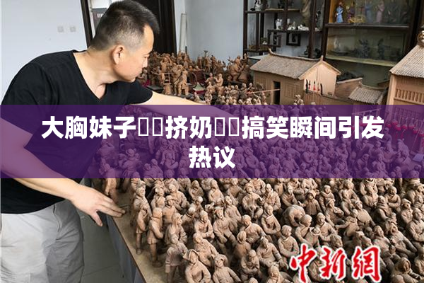 大胸妹子❌‌挤奶❌‌搞笑瞬间引发热议