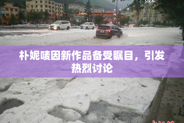 朴妮唛因新作品备受瞩目，引发热烈讨论