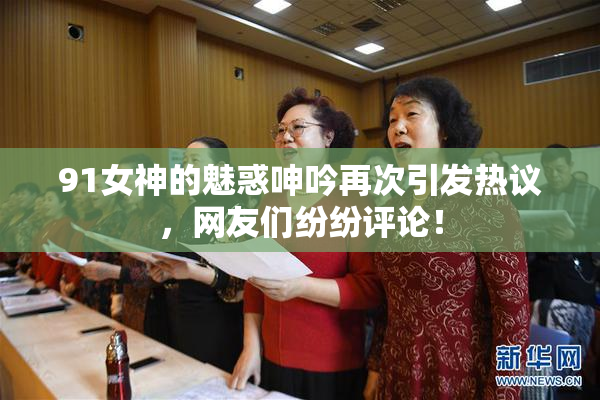 91女神的魅惑呻吟再次引发热议，网友们纷纷评论！
