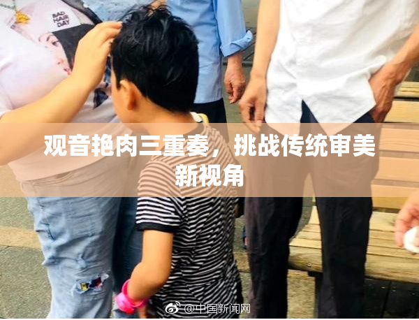 观音艳肉三重奏，挑战传统审美新视角