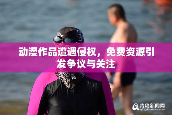 动漫作品遭遇侵权，免费资源引发争议与关注