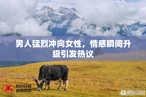男人猛烈冲向女性，情感瞬间升级引发热议