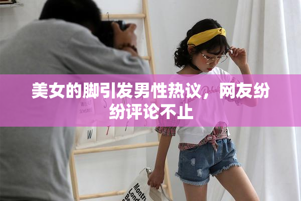 美女的脚引发男性热议，网友纷纷评论不止