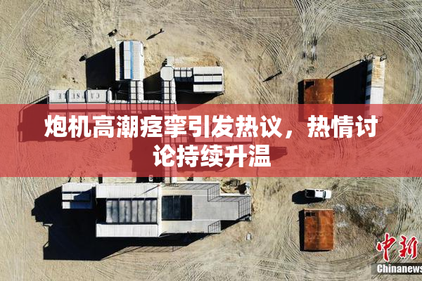 炮机高潮痉挛引发热议，热情讨论持续升温