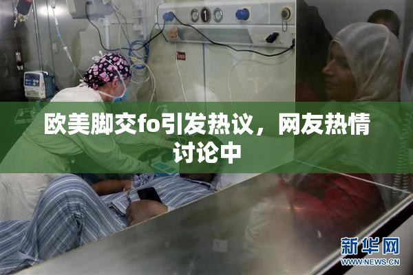 欧美脚交fo引发热议，网友热情讨论中