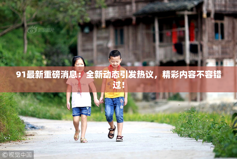 91最新重磅消息：全新动态引发热议，精彩内容不容错过！