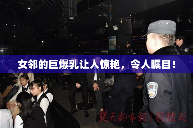女邻的巨爆乳让人惊艳，令人瞩目！