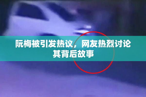 阮梅被引发热议，网友热烈讨论其背后故事
