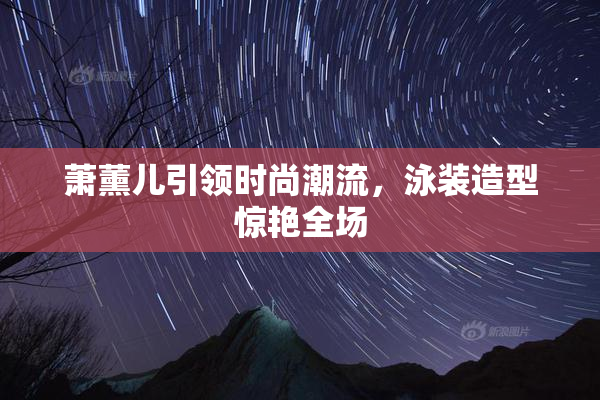 萧薰儿引领时尚潮流，泳装造型惊艳全场