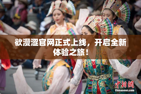 欲漫涩官网正式上线，开启全新体验之旅！