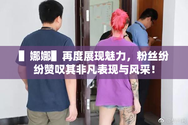 ▌娜娜▌再度展现魅力，粉丝纷纷赞叹其非凡表现与风采！