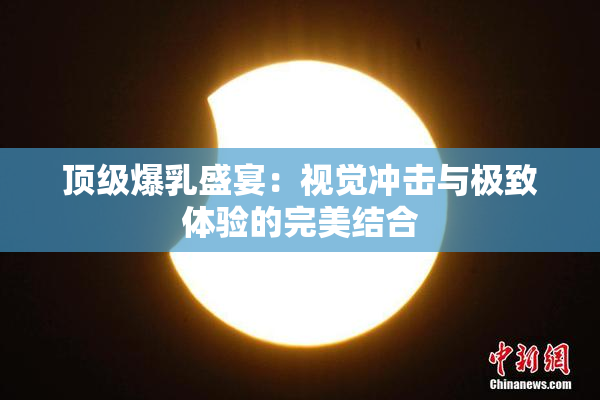 顶级爆乳盛宴：视觉冲击与极致体验的完美结合