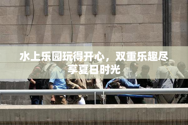 水上乐园玩得开心，双重乐趣尽享夏日时光