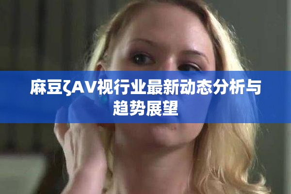 麻豆ζAV视行业最新动态分析与趋势展望