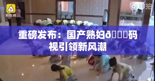 重磅发布：国产熟妇🈚码视引领新风潮