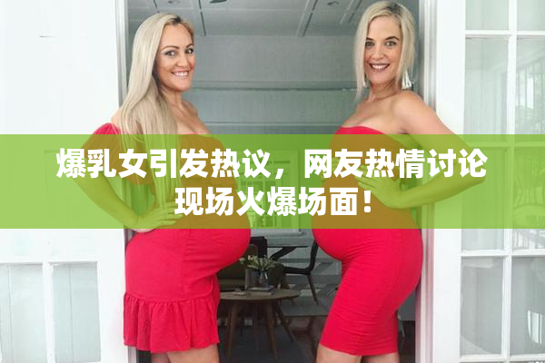 爆乳女引发热议，网友热情讨论现场火爆场面！