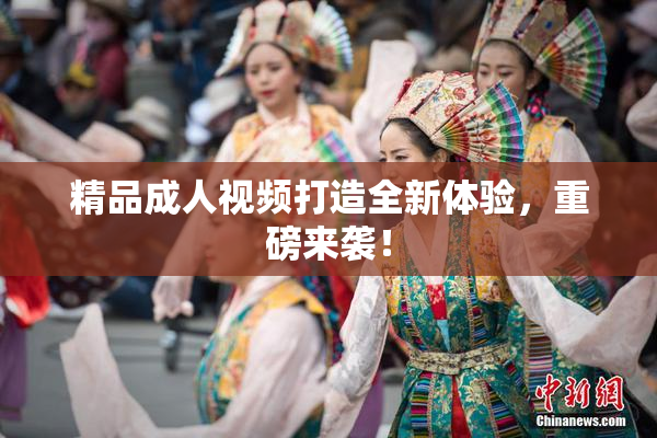 精品成人视频打造全新体验，重磅来袭！